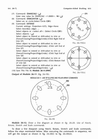 Art. 26-7] Computer-Aided Drafting 653
(7) Command: DIMSCALE (..J)
Enter new value for DIMSCALE <1.0000>: 10 (.J)
(8) Command: DIMCENTER (.J)
Select arc or circle:(Select Circle CR1)
(9) Command: EXTEND
Current settings: Projection=UCS, Edge=None
Select boundary edges ...
Select objects or < select all>: (Select Circle CR1 )
Select objects: (.J)
Select object to extend or shift-select to trim or
[Fence/Crossing/Project/Edge/Undo]:(Click Right End of
Line L1)
Select object to extend or shift-select to trim or
[Fence/Crossing/Project/Edge/Undo]: (Click Left End of
Line L1)
Select object to extend or shift-select to trim or
[Fence/Crossing/Project/Edge/Undo]: (Click Topt End of
Line L2)
Select object to extend or shift-select to trim or
[Fence/Crossing/Project/Edge/Undo]: (Click Bottom End
of Line L2)
Select object to extend or shift-select to trim or
[Fence/Crossing/Project/Edge/Undo]: (.J)
(10) Save This File As Module 26-11.DWG
Output of Module 26-11 (fig. 26-19):
CR1
FIG. 26-19(iv)
o<

oz /
FIG. 26-19(v)
MODULE 26-11: USE OF ELLIPSE AND POLAR ARRAY COMMANDS
I
I
I
CD

FIG. 26-19


080
060
CD
I
Module 26-12. Draw a line diagram as shown in fig. 26-20. Use of Hatch,
Rotate, Stretch and Scale commands.
To draw a line diargram using Hatch, Rotate, Stretch and Scale commands,
follow the steps mentioned below. After executing the commands in sequence, we
will get the output as shown in fig. 26-20(i) to fig. 26-20(vi).
 