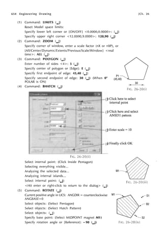654 Engineering Drawing
(1) Command: LIMITS (.J)
Reset Model space limits:
Specify lower left corner or [ON/OFF] <0.0000,0.0000>: (.J)
Specify upper right corner <12.0000,9.0000>: 120,90 (.J)
(2) Command: ZOOM (.J)
Specify corner of window, enter a scale factor (nX or nXP), or
[Al 1/Center/Dynamic/Extents/Previous/Scale/WindowJ < real
time>: All (.J)
(3) Command: POLYGON (.J)
Enter number of sides <4>: 5 (.J)
Specify center of polygon or [Edge]: E (.J)
Specify first endpoint of edge: 45,40 (.J)
[Ch. 26
Specify second endpoint of edge: 30 (.J) (When 0°
POLAR is ON)
(4) Command: BHATCH (.J)
30
f+---~i
FIG.
Select internal point: (Click Inside Pentagon)
Selecting everything visible...
Analyzing the selected data...
Analyzing internal islands...
Select internal point: (.J)
FIG.
(3) Click here to select
internal point
(1) Click here and select
ANSI31 pattern
(2) Enter scale= IO
(4) Finally click OK
< Hit enter or right-click to return to the dialog> (.J)
(5) Command: ROTATE (.J)
Current positive angle in UCS: ANGDIR = counterclockwise
ANGBASE=O
Select objects: (Select Pentagon)
Select objects: (Select Hatch Pattern)
Select objects: (.J)
Specify base point: (Select MIDPOINT magnet Ml)
Specify rotation angle or [Reference]: - 90 (.J) FIG.
 