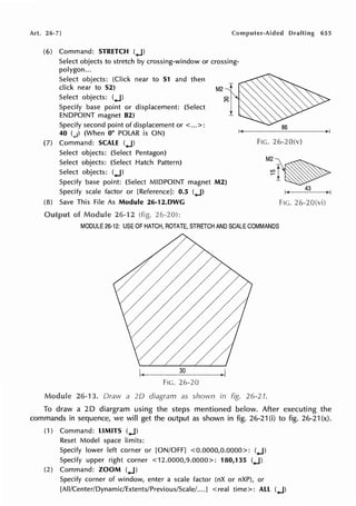 Art. 26-7] Computer-Aided Drafting 655
(6) Command: STRETCH (..J)
Select objects to stretch by crossing-window or crossing-
polygon ...
Select objects: (Click near to S1 and then
click near to S2) M2
Select objects: (.J)
Specify base point or displacement: (Select
ENDPOINT magnet 82)
Specify second point of displacement or < ...>:
40 (.J) (When 0° POLAR is ON)
(7) Command: SCALE (.J) FIG. 26-20(v)
Select objects: (Select Pentagon)
Select objects: (Select Hatch Pattern)
Select objects: (.J)
M 2 ~
~I~
Specify base point: (Select MIDPOINT magnet M2)
Specify scale factor or [Reference]: 0.5 (.J)
43
(8) Save This File As Module 26-12.DWG FIG. 26-20(vi)
of Module 26-12 (fig.
MODULE 26-12: USE OF HATCH, ROTATE, STRETCH AND SCALE COMMANDS
FIG. 26-20
Module 26-13. Draw a 2D diagram as shown in fig. 26-21.
To draw a 20 diargram using the steps mentioned below. After executing the
commands in sequence, we will get the output as shown in fig. 26-21 (i) to fig. 26-21 (x).
(1) Command: LIMITS (.J)
Reset Model space limits:
Specify lower left corner or [ON/OFF] <0.0000,0.0000>: (.J)
Specify upper right corner <12.0000,9.0000>: 180,135 (.J)
(2) Command: ZOOM (.J)
Specify corner of window, enter a scale factor (nX or nXP), or
[All/Center/Dynamic/Extents/Previous/Scale/....] <real time>: ALL (.J)
 