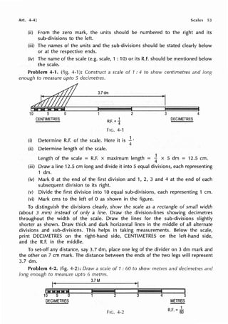 Art. 4-4] Scales 53
(ii) From the zero mark, the units should be numbered to the right and its
sub-divisions to the left.
(iii) The names of the units and the sub-divisions should be stated clearly below
or at the respective ends.
(iv) The name of the scale (e.g. scale, 1 : 10) or its R.F. should be mentioned below
the scale.
Problem 4-1. (fig. 4-1): Construct a scale of 1 : 4 to show centimetres and long
enough to measure upto 5 decimetres.
3.7dm
10 5 0 2
CENTIMETRES 1
R.F. = 4
FIG. 4-1
(i) Determine R.F. of the scale. Here it is ..! ·
4
(ii) Determine length of the scale.
3 4
DECIMETRES
1
Length of the scale == R.F. x maximum length ==
4 x 5 dm == 12.5 cm.
(iii) Draw a line 12.5 cm long and divide it into 5 equal divisions, each representing
1 dm.
(iv) Mark O at the end of the first division and 1, 2, 3 and 4 at the end of each
subsequent division to its right.
(v) Divide the first division into 10 equal sub-divisions, each representing 1 cm.
(vi) Mark ems to the left of O as shown in the figure.
To distinguish the divisions clearly, show the scale as a rectangle of small width
(about 3 mm) instead of only a line. Draw the division-lines showing decimetres
throughout the width of the scale. Draw the lines for the sub-divisions slightly
shorter as shown. Draw thick and dark horizontal lines in the middle of all alternate
divisions and sub-divisions. This helps in taking measurements. Below the scale,
print DECIMETRES on the right-hand side, CENTIMETRES on the left-hand side,
and the R.F. in the middle.
To set-off any distance, say 3.7 dm, place one leg of the divider on 3 dm mark and
the other on 7 cm mark. The distance between the ends of the two legs will represent
3.7 dm.
Problem 4-2. (fig. 4-2): Draw a scale of 1 : 60 to show metres and decimetres and
long enough to measure upto 6 metres.
3.7M
IH@M@i
•
I i I
10 5 0 2 3 4 5
DECIMETRES METRES
FIG. 4-2 R.F. = ~
 