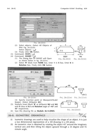 Art. 26-8] 659
FIG. 26-22(i)
1.8
(2) Select objects: (Select All Objects of
PIN) Fig. 26-22(iii)
Select objects: (+J)
1:7 "'- ~-+j J.
=
lk(1,1) ~ (8,1)-U::"t
(3) Finaly click OK button.
(3) Command: OOPS (+J) ~.~~-6------J ~~
(4) Command: INSERT (+J)
(1) The Dialog Box Of INSERT will Open
as shown below in fig. 26-22(iv).
BODY
FIG. 26-22(ii)
PIN
Fie. 26-22
(2) Select 'B' block from NAME box. Enter 1
Rotation box. Finaly click OK button.
in X box. Enter O in
FIC. 26-22(iv)
(3) Specify insertion point or [Basepoint/Scale/
Rotate]: (Select MIDpoint M1)
(5) Similarly Insert Block 'B' at MIDpoint M2 and M3
with X value of 0.5 and Rotation angle of -45° and
45° respectively.
(6) Save this drawing file as Module 26-14.DWG
j"'1t
(8.4,1)
F!G. 26-22 FIG. 26-22
FiG. 26-22
(i) Isometric drawings are used to help visualize the shape of an object. It is just
a two dimensional represention of a 30 drawing in a 20 plane.
(ii) An isometric view is obtained by rotating the object 45° around the imaginary
vertical axis and then tilting the object upward through a 35 degree and 16
minute angle.
 