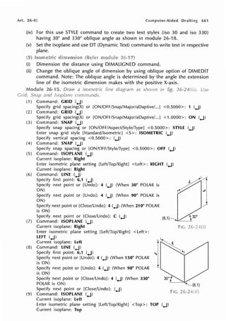 Art. 26·8] Computer-Aided 661
(iv) For this use STYLE command to create two text styles (iso 30 and iso 330)
having 30° and 330° oblique angle as shown in module 26-18.
(v) Set the isoplane and use DT (Dynamic Text) command to write text in respective
plane.
(i) Dimension the distance using DIMALIGNED command.
(ii) Change the oblique angle of dimension by using oblique option of DIMEDIT
command. Note: The oblique angle is determined by the angle the extension
line of the isometric dimension makes with the positive X-axis.
26-15. Draw a isometric
and
(1) Command: GRID (..J)
Specify grid spacing(X) or [ON/OFF/Snap/Major/aDaptive/...] <0.5000>: 1 (..J)
(2) Command: GRID (..J)
Specify grid spacing(X) or [ON/OFF/Snap/Major/aDaptive/...] < 1.0000>: ON (..J)
(3) Command: SNAP (..J)
Specify snap spacing or [ON/OFF/Aspect/Style/Type] <0.5000>: STYLE (..J)
Enter snap grid style [Standard/Isometric] <S>: ISOMETRIC (..J)
Specify vertical spacing <0.5000>: (..J)
(4) Command: SNAP (..J)
Specify snap spacing or [ON/OFF/Style/Type] <0.5000>: OFF (..J)
(5) Command: ISOPLANE (..J)
Current isoplane: Right
Enter isometric plane setting [Left/Top/Right] <Left>: RIGHT (..J)
Current isoplane: Right
(6) Command: LINE (..J)
Specify first point: 6,1 (..J)
Specify next point or [Undo]: 4 (..J) (When 30° POLAR is
ON)
Specify next point or [Undo]: 4 (..J) (When 90° POLAR is
ON)
Specify next point or [Close/Undo]: 4 (..J) (When 210° POLAR
is ON)
Specify next point or [Close/Undo]: C (..J)
(7) Command: ISOPLANE (..J)
Current isoplane: Right
Enter isometric plane setting [Left/Top/Right] <Left>:
LEFT (..J)
Current isoplane: Left
(8) Command: LINE (..J)
Specify first point: 6,1 (..J)
Specify next point or [Undo]: 4 (..J) (When 150° POLAR
is ON)
Specify next point or [Undo]: 4 (..J) (When 90° POLAR
is ON)
Specify next point or [Close/Undo]: 4 (..J) (When 330°
POLAR is ON)
Specify next point or [Close/Undo]: (..J)
(9) Command: ISOPLANE (..J)
Current isoplane: Left
(6,1)
Enter isometric plane setting [Left/Top/Right] <Top>: TOP (..J)
Current isoplane: Top
FIG.
30°
~
FiG.
 