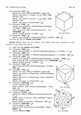 662 Engineering Drawing
(10) Command: LINE (.J)
Specify first point: (Select ENDPOINT magnet E1)
Specify next point or [Undo]: 4 (.J) (When 150°
POLAR is ON)
Specify next point or [Undo]: 4 (.J) (When 210°
POLAR is ON)
Specify next point or [Close/Undo]: (.J)
(11) Command: SNAP (.J)
Specify snap spacing or [ON/OFF/Aspect/Style/Type]
<0.5000>: STYLE (.J)
Enter snap grid style [Standard/Isometric] <S>:
[Ch. 26
STANDARD (.J)
Specify vertical spacing <0.5000>: (.J)
(12) Command: SNAP (.J)
FIG. 26-24(iii)
Specify snap spacing or [ON/OFF/Style/Type] <0.5000>: OFF (.J)
(13) Save this File As Module 26-15.DWG
Module 26-16. Open the file Module 26-15.DWG and create fsocircles in each
isoplane using Ellipse command.
(1) Open The File Module 26-15.DWG
(2) Command: GRID (.J)
Specify grid spacing(X) or [ON/OFF/Snap/Major/aDaptive/...] <0.5000>: 1 (.J)
(3) Command: GRID (.J)
Specify grid spacing(X) or [ON/OFF/Snap/Major/aDaptive/...] <1.0000>: ON (.J)
(4) Command: SNAP (.J)
Specify snap spacing or [ON/OFF/Aspect/Style/Type] <0.5000>: STYLE (.J)
Enter snap grid style [Standard/Isometric] < S>: ISOMETRIC (.J)
Specify vertical spacing <0.5000>: (.J)
(5) Command: SNAP (.J)
Specify snap spacing or [ON/OFF/Style/Type] <0.5000>:
OFF (.J)
(6) Command: LINE (.J)
Specify first point: (Select ENDPOINT magnet E1)
Specify next point or [Close/Undo]: (Select ENDPOINT
magnet E2)
Specify next point or [Close/Undo]: (Select ENDPOINT
magnet E3)
Specify next point or [Close/Undo]: (.J)
(7) Command: ISOPLANE (.J)
Current isoplane: Left
Enter isometric plane setting [Left/Top/Right] <Top>:
TOP (.J)
Current isoplane: Top
(8) Command: ELLIPSE (.J)
Specify axis endpoint of ellipse or [Arc/Center/Isocircle]:
I (.J)
Specify center of isocircle: (Select MIDPOINT magnet
M1 by mouse)
Specify radius of isocircle or [Diameter]: 1.25 (.J)
(9) Command: ISOPLANE (.J)
Current isoplane: Top
Enter isometric plane setting [Left/Top/Right] <Right>:
RIGHT (.J)
Current isoplane: Right FIG. 26-25(ii)
 