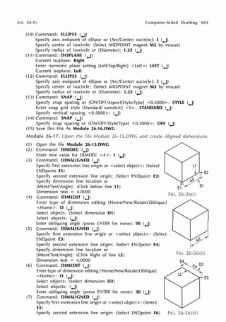 Art. 26-8]
(10) Command: ELLIPSE (.J)
Specify axis endpoint of ellipse or [Arc/Center/ socircle]: I (.J)
Specify center of isocircle: (Select MIDPOINT magnet M2 by mouse)
Specify radius of isocircle or [Diameter]: 1.25 (.J)
(11) Command: ISOPLANE (.J)
Current isoplane: Right
Enter isometric plane setting [Left/Top/Right] <Left>: LEFT (.J)
Current isoplane: Left
(12) Command: ELLIPSE (.J)
Specify axis endpoint of ellipse or [Arc/Center/ socircle]: I (.J)
Specify center of isocircle: (Select MIDPOINT magnet M3 by mouse)
Specify radius of isocircle or [Diameter]: 1.25 (.J)
(13) Command: SNAP (.J)
Drafting 663
Specify snap spacing or [ON/OFF/Aspect/Style/Type] <0.5000>: STYLE (.J)
Enter snap grid style [Standard/ sometric] <S>: STANDARD (.J)
Specify vertical spacing <0.5000>: (.J)
(14) Command: SNAP (.J)
Specify snap spacing or [ON/OFF/Style/Type] <0.5000>: Off (.J)
(15) Save this File As Module 26-16.DWG
26-17. Open the fife Module 26-15.0WG and create Aligned dimensions.
(1) Open the file Module 26-15.DWG
(2) Command: DIMDEC (.J)
Enter new value for DIMDEC <4>: 1 (.J)
(3) Command: DIMALIGNED (.J)
Specify first extension line origin or <select object>: (Select
ENDpoint E1)
Specify second extension line origin: (Select ENDpoint E2)
Specify dimension line location or
[Mtext/Text/Angle]: (Click below line L1)
Dimension text = 4.0000
(4) Command: DIMEDIT (.J)
Enter type of dimension editing [Home/New/Rotate/Oblique]
<Home>: 0 (.J)
Select objects: (Select dimension D1)
Select objects: (.J)
Enter obliquing angle (press ENTER for none): 90 (.J)
(5) Command: DIMALIGNED (.J)
Specify first extension line origin or <select object>: (Select
ENDpoint E3)
Specify second extension line origin: (Select ENDpoint E4)
Specify dimension line location or
[Mtext/Text/Angle]: (Click Right of line L2)
Dimension text = 4.0000
(6) Command: DIMEDIT (.J)
Enter type of dimension editing [Home/New/Rotate/Oblique]
<Home>: 0 (.J)
Select objects: (Select dimension D2)
Select objects: (.J)
Enter obliquing angle (press ENTER for none): 30 (.J)
(7) Command: DIMALIGNED (.J)
Specify first extension line origin or <select object>: (Select
E5)
Specify second extension line origin: (Select ENDpoint E6)
FIG. 26-26(i)
FIG. 26-26(ii)
FIG. 26-26(iii)
 