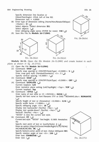 664 Engineering Drawing
Specify dimension line location or
[Mtext/Text/Angle]: (Click Left of line L3)
Dimension text = 4.0000
(8) Enter type of dimension editing [Home/New/Rotate/Oblique]
<Home>: 0 (+J)
Select objects: (Select dimension D3)
Select objects: (+J)
Enter obliquing angle (press ENTER for none): 150 (+J)
(9) Save this File As Module 26-17.DWG
FIG. 26-26(v) FIG. 26-26(vi)
[Ch. 26
FIG. 26-26(iv)
Module 26-18. Open the fife Module 26-1S.DWG and create lsotext in each
plane as shown in fig. 26-27(iii).
(1) Open the File Module 26-15.DWG
(2) Command: SNAP (+J)
Specify snap spacing or [ON/OFF/Style/Type] <0.5000>: S (+J)
Enter snap grid style [Standard/Isometric] <I>: I (+J)
Specify vertical spacing <0.5000>: (+J)
(3) Command: SNAP (+J)
Specify snap spacing or [ON/OFF/Style/Type] <0.5000>: OFF (+J)
(4) Command: ISOPLANE (+J)
Current isoplane: Left
Enter isometric plane setting [Left/Top/Right] <Top>: TOP (+J)
Current isoplane: Top
(5) Command: -STYLE (+J)
Enter name of text style or [?] <IS0330>: IS030 (+J)
Specify full font name or font filename (TIF or SHX) <ROMANS.shx>: ROMANTIC
(+J)
Specify height of text or [Annotative] <0.2000>: 0.18 (+J)
Specify width factor < 1.0000>: (+J)
Specify obliquing angle <O>: 30 (+J)
Display text backwards? [Yes/No] <No>: (+J)
Display text upside-down? [Yes/No] <No>: (+J)
Vertical? [Yes/No] <No>: (+J)
"IS030" is now the current text style.
(6) Command: DT (+J)
Current text style: "IS030" Text height: 0.1800 Annotative:
No
Specify start point of text or [Justify/Style]: J (+J)
Enter an option [Align/Fit/Center/Middle/Right/TL/TC/TR/MU
MC/MR/BL/BC/BR]: BC (+J)
Specify bottom-center point of text: (Select MIDpoint M1)
Specify rotation angle of text <0>: 330 (+J)
Enter text: CHAROTAR (+J)
Enter text: (+J) FIG. 26-2 7(i)
 