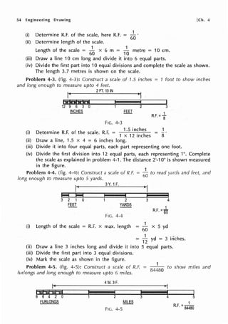 54 Engineering Drawing
1
(i) Determine R.F. of the scale, here R.F. = 60
(ii) Determine length of the scale.
1 1
Length of the scale =
60
x 6 m = 10
metre = 10 cm.
(iii) Draw a line 10 cm long and divide it into 6 equal parts.
[Ch. 4
(iv) Divide the first part into 1O equal divisions and complete the scale as shown.
The length 3.7 metres is shown on the scale.
Problem 4-3. (fig. 4-3): Construct a scale of 1.5 inches = 1 foot to show inches
and long enough to measure upto 4 feet.
12 9 6 3 0
INCHES
2FT.10 IN
FIG. 4-3
,I
3
2
. 1.5 inches
3
R.F.=t
1
(i) Determine R.F. of the scale. R.F. = 1 12
. h
x me es 8
(ii) Draw a line, 1.5 x 4 = 6 inches long.
(iii) Divide it into four equal parts, each part representing one foot.
(iv) Divide the first division into 12 equal parts, each representing 1". Complete
the scale as explained in problem 4-1. The distance 2'-10" is shown measured
in the figure.
Prnblem 4-4. (fig. 4-4): Construct a scale of R.F.
long enough to measure upto 5 yards.
(i)
3 2 1 0
FEET
3Y. 1F.
2
YARDS
FIG. 4-4
Length of the scale = R.F. x max. length
1
60
to read yards and feet, and
3 4
1
= GO X 5 yd
= 1~ yd = 3 inches.
(ii) Draw a line 3 inches long and divide it into 5 equal parts.
(iii) Divide the first part into 3 equal divisions.
(iv) Mark the scale as shown in the figure.
1
Problem 4-5. (fig. 4-5): Construct a scale of R.F. -- to show miles and
84480
furlongs and long enough to measure upto 6 miles.
I id Al Al id
8 6 4 2 0
FURLONGS
4M. 3F.
1 I
FIG. 4-5
I I
4 5
1
R.F. =84480
 