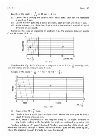 Art. 4-4] Scales 57
1
Length of the scale = x 20 cm = 8 cm.
2.5
(i) Draw a line 8 cm long and divide it into 4 equal parts. Each part will represent
a length of 5 cm.
(ii) Divide the first part into 5 equal divisions. Each division will show 1 cm.
(iii) At the left-hand end of the line, draw a vertical line and on it step-off 10 equal
divisions of any length.
Complete the scale as explained in problem 4-6. The distance between points
C and D shows 13.4 cm.
10
   
   
    
 I   
I    
 Cl    D
    
    
   
I   
5 0 5 10 15
1
R.F. =
25
CENTIMETRES
FIG. 4-9
Problem 4-9. (fig. 4-10): Construct a diagonal scale of R.F.
feet and inches and to measure upto 4 yards.
1 1 "
Length of the scale -
32
x 4 yd = 18 yd = 4
2
12 D
10

I
8
!164
2
A
3

_Q




F E
 
 
I 
 
 
 
 
 
 
  
  
 
2 1 0
FEET
1 II
(i) Draw a line AB 4
2 long.
p
FIG. 4-10
2
3
~ showing yards,
C
B
3
1
R.F. = 32
(ii) Divide it into 4 equal parts to show yards. Divide the first part AO into 3
equal divisions showing feet.
(iii) At A, erect a perpendicular and step-off along it, 12 equal divisions of
any length, ending at D. Complete the scale as explained in problem 4-6.
To show a distance of 1 yard, 2 feet and 7 inches, place one leg of the divider at P,
where the horizontal through 7" meets the vertical from 1 yard and the other leg at Q
where the diagonal through 2' meets the same horizontal.
 