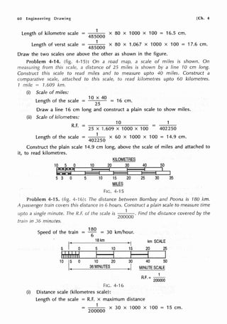 60 Engineering Drawing
1
x 80 x 1000 x 100 = 16.5 cm.
485000
[Ch. 4
Length of kilometre scale =
Length of verst scale = 1
x 80 x 1.067 x 1000 x 100 = 17.6 cm.
485000
Draw the two scales one above the other as shown in the figure.
Problem 4-14. (fig. 4-15): On a road map, a scale of miles is shown. On
measuring from this scale, a distance of 25 miles is shown by a line 10 cm long.
Construct this scale to read miles and to measure upto 40 miles. Construct a
comparative scale, attached to this scale, to read kilometres upto 60 kilometres.
1 mile = 1.609 km.
(i) Scale of miles:
Length of the scale -
1
O x
40
- 16 cm
- 25 - .
Draw a line 16 cm long and construct a plain scale to show miles.
(ii) Scale of kilometres:
R.F. = 10
=
1
25 X 1.609 X 1000 X 100 402250
Length of the scale = 402~50 x 60 x 1000 x 100 = 14.9 cm.
Construct the plain scale 14.9 cm long, above the scale of miles and attached to
it, to read kilometres.
KILOMETRES
10 5 0 10 20 30 40 50
t:':r.:§ I 1, I I ~ p I I
I
5 3 0 5 10 15 20 25 30 35
MILES
FIG. 4-15
Problem 4-15. (fig. 4--16): The distance between Bombay and Poona is 180 km.
A passenger train covers this distance in 6 hours. Construct a plain scale to measure time
upto a single minute. The R.F. or the scale is
1
Find the distance covered by the
200000
train in 36 minutes.
Speed of the train
180
= 30 km/hour.
= 6
I(
18 km
>I km SCALE
5 0 5 10 15 20 25
lddddd I I I I I
10
I~ 0 10 20 30 40 50
36MINUTES )I MINUTE SCALE
1
R.F. = 200000
FIG. 4-16
(i) Distance scale (kilometres scale):
Length of the scale = R.F. x maximum distance
= 200~00 x 30 x 1000 x 100 = 15 cm.
 