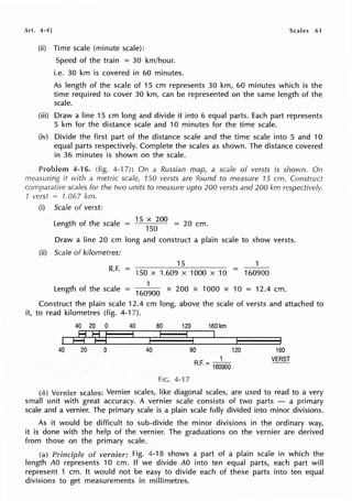Art. 4-4] Scales 61
(ii) Time scale (minute scale):
Speed of the train = 30 km/hour.
i.e. 30 km is covered in 60 minutes.
As length of the scale of 15 cm represents 30 km, 60 minutes which is the
time required to cover 30 km, can be represented on the same length of the
scale.
(iii) Draw a line 15 cm long and divide it into 6 equal parts. Each part represents
5 km for the distance scale and 10 minutes for the time scale.
(iv) Divide the first part of the distance scale and the time scale into 5 and 10
equal parts respectively. Complete the scales as shown. The distance covered
in 36 minutes is shown on the scale.
Problem 4-16. (fig. 4-17): On a Russian map, a scale of versts is shown. On
measuring it with a metric scale, 150 versts are found to measure 15 cm. Construct
comparative scales for the two units to measure upto 200 versts and 200 km respectively.
1 verst = 1.067 km.
(i) Scale of verst:
Length of the scale -
15
x
200
- 20 cm
- 150 - .
Draw a line 20 cm long and construct a plain scale to show versts.
(ii) Scale of kilometres:
R.E =
15
150 X 1.609 X 1000 X 10 160900
Length of the scale
1
= 160900 x 200 x 1000 x 10 = 12.4 cm.
Construct the plain scale 12.4 cm long, above the scale of versts and attached to
it, to read kilometres (fig. 4-1 7).
4020 0 40
Jr§J
40 20 0 40
80 120 160km
I
80 120
1
R.F. = 160900
FIG. 4-17
160
VERST
(4) Vernier scales: Vernier scales, like diagonal scales, are used to read to a very
small unit with great accuracy. A vernier scale consists of two parts - a primary
scale and a vernier. The primary scale is a plain scale fully divided into minor divisions.
As it would be difficult to sub-divide the minor divisions in the ordinary way,
it is done with the help of the vernier. The graduations on the vernier are derived
from those on the primary scale.
(a) of vernier: Fig. 4-18 shows a part of a plain scale in which the
length AO represents 10 cm. If we divide AO into ten equal parts, each part will
represent 1 cm. It would not be easy to divide each of these parts into ten equal
divisions to get measurements in millimetres.
 