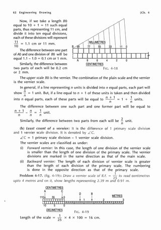 62 Engineering Drawing
Now, if we take a length BO
equal to 10 + 1 = 11 such equal
parts, thus representing 11 cm, and
divide it into ten equal divisions,
each of these divisions will represent
.!.:!. = 1.1 cm or 11 mm.
10 B 99

11 0
33
The difference between one part ---------+-t---t--+---i
I
I
[Ch. 4
of AO and one division of BO will be
equal 1.1 -1.0 = 0.1 cm or 1 mm.
L __ ..._...._......___.___.__.....__.,__....___,___,___.._..___...._...._-'--1
Similarly, the difference between
two parts of each will be 0.2 cm
or 2 mm.
A 8 6
CENTIMETRES
4 2 0
FIG. 4-18
The upper scale BO is the vernier. The combination of the plain scale and the vernier
is the vernier scale.
In general, if a line representing n units is divided into n equal parts, each part will
show !2 = 1 unit. But, if a line equal to n + 1 of these units is taken and then divided
n
into n equal parts, each of these parts will be equal to n + 1
= 1 + l units.
n n
The difference between one such part and one former part will be equal to
n+1 n 1 .
-- - - = - unit.
n n n
Similarly, the difference between two parts from each will be ~ unit.
n
(b) least count of a vernier: It is the difference of 1 primary scale division
and 1 vernier scale division. It is denoted by LC.
LC = 1 primary scale division - 1 vernier scale division.
The vernier scales are classified as under:
(i) Forward vernier: In this case, the length of one division of the vernier scale
is smaller than the length of one division of the primary scale. The vernier
divisions are marked in the same direction as that of the main scale.
(ii) Backward vernier: The length of each division of vernier scale is greater
than the length of each division of the primary scale. The numbering
is done in the opposite direction as that of the primary scale.
Problem 4-17. (fig. 4-19): Draw a vernier scale of R.F.
2
~ to read centimetres
upto 4 metres and on it, show lengths representing 2.39 m and 0.91 m.
CENTIMETRES
A C
i I D B
110 55 o METRES
1111111r 1 · 2 3
Ll 1111111J Ij j Ij 11 Itj 11 j ItI j j j j 11 j j j Ij Ij II
10 5 0
DECIMETRES
FIG. 4-19
1
Length of the scale =
25
x 4 x 100 = 16 cm.
 