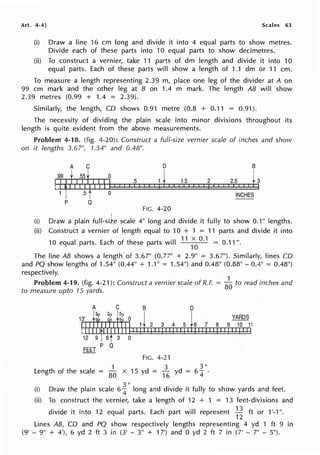 Art. 4·4] Scales 63
(i) Draw a line 16 cm long and divide it into 4 equal parts to show metres.
Divide each of these parts into 10 equal parts to show decimetres.
(ii) To construct a vernier, take 11 parts of dm length and divide it into 10
equal parts. Each of these parts will show a length of 1.1 dm or 11 cm.
To measure a length representing 2.39 m, place one leg of the divider at A on
99 cm mark and the other leg at B on 1.4 m mark. The length AB will show
2.39 metres (0.99 + 1.4 = 2.39).
Similarly, the length, CO shows 0.91 metre (0.8 + 0.11 = 0.91 ).
The necessity of dividing the plain scale into minor divisions throughout its
length is quite evident from the above measurements.
Problem 4-18. (fig. 4-20): Construct a full-size vernier scale of inches and show
on it lengths 3.67", 1.54" and 0.48".
A C
.99t .55t 0
ilf II 11j
Ult I If I I 1
.5
I I I
1 .5 0
p Q
FIG. 4-20
1.5
I I I
2
j I I I i
B
2i51 1h
INCHES
(i) Draw a plain full-size scale 411
long and divide it fully to show 0.1" lengths.
(ii) Construct a vernier of length equal to 10 + 1 = 11 parts and divide it into
10 equal parts. Each of these parts will
11
;
0
°·1 = 0.11 ".
The line AB shows a length of 3.67" (0.77" + 2.9" = 3.67"). Similarly, lines CO
and PQ show lengths of 1.5411
(0.4411
+ 1.1" = 1.54") and 0.48" (0.8811
- 0.4" = 0.48")
respectively.
Problem 4-19. (fig. 4-21): Construct a vernier scale of R.F. =
8
~ to read inches and
to measure upto 15 yards.
D
YARDS
2 3 4 5 6 7 8 9 10 11
FIG. 4-21
1 3 3 II
Length of the scale = 80
x 15 yd =
16 yd = 6
4 ·
(i) Draw the plain scale 6!11
long and divide it fully to show yards and feet.
(ii) To construct the vernier, take a length of 12 + 1 = 13 feet-divisions and
divide it into 12 equal parts. Each part will represent .:!l. ft or 1'-1 ".
12
Lines AB, CD and PQ show respectively lengths representing 4 yd 1 ft 9 in
(9' - 911
+ 4'), 6 yd 2 ft 3 in (3' - 311
+ 17') and O yd 2 ft 7 in (7' - 711
- 511
).
 