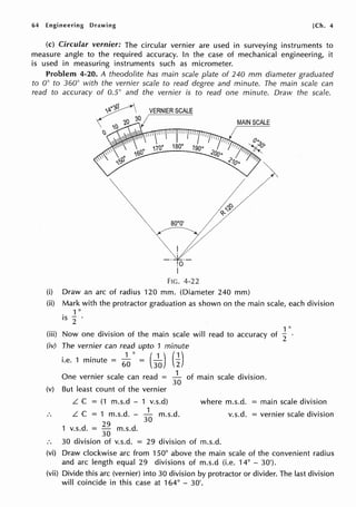 64 Engineering Drawing [Ch. 4
(c) Circular vernier: The circular vernier are used in surveying instruments to
measure angle to the required accuracy. In the case of mechanical engineering, it
is used in measuring instruments such as micrometer.
Problem 4-20. A theodolite has main scale plate of 240 mm diameter graduated
to 0° to 360° with the vernier scale to read degree and minute. The main scale can
read to accuracy of 0.5° and the vernier is to read one minute. Draw the scale.
VERNIER SCALE
~ so·o· y~
~ V - ~ r
y.0
I
FIG. 4-22
MAIN SCALE
(i) Draw an arc of radius 120 mm. (Diameter 240 mm)
(ii) Mark with the protractor graduation as shown on the main scale, each division
1 0
is
2 ·
1 0
(iii) Now one division of the main scale will read to accuracy of
2
(iv) The vernier can read upto 1 minute
. . 1° (1)(1)
1.e. 1 minute =
60
=
30 2
One vernier scale can read = 1
of main scale division.
30
(v) But least count of the vernier
L. C = (1 m.s.d - 1 v.s.d) where m.s.d. = main scale division
1
L. C = 1 m.s.d. - m.s.d. v.s.d. = vernier scale division
29 30
1 v.s.d. =
30
m.s.d.
30 division of v.s.d. = 29 division of m.s.d.
(vi) Draw clockwise arc from 150° above the main scale of the convenient radius
and arc length equal 29 divisions of m.s.d (i.e. 14° - 30').
(vii) Divide this arc (vernier) into 30 division by protractor or divider. The last division
will coincide in this case at 164° - 30'.
 