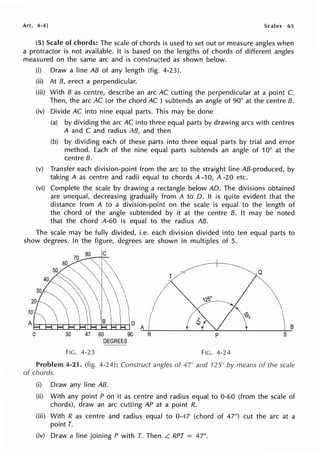 Art. 4-4 J Scales 65
(5) Scale of chords: The scale of chords is used to set out or measure angles when
a protractor is not available. It is based on the lengths of chords of different angles
measured on the same arc and is constructed as shown below.
(i) Draw a line AB of any length (fig. 4-23).
(ii) At B, erect a perpendicular.
(iii) With B as centre, describe an arc AC cutting the perpendicular at a point C.
Then, the arc AC (or the chord AC ) subtends an angle of 90° at the centre B.
(iv) Divide AC into nine equal parts. This may be done
(a) by dividing the arc AC into three equal parts by drawing arcs with centres
A and C and radius AB, and then
(b) by dividing each of these parts into three equal parts by trial and error
method. Each of the nine equal parts subtends an angle of 10° at the
centre B.
(v) Transfer each division-point from the arc to the straight line AB-produced, by
taking A as centre and radii equal to chords A -10, A -20 etc.
(vi) Complete the scale by drawing a rectangle below AD. The divisions obtained
are unequal, decreasing gradually from A to 0. It is quite evident that the
distance from A to a division-point on the scale is equal to the length of
the chord of the angle subtended by it at the centre B. It may be noted
that the chord A-60 is equal to the radius AB.
The scale may be fully divided, i.e. each division divided into ten equal parts to
show degrees. In the figure, degrees are shown in multiples of 5.
T
Q
10
A t-r-t--r-ic-r"t-".-t:...+i=-+-i-t-r+,--,
A B
0 30 60 90 R p s
DEGREES
FIG. 4-23 FIG. 4-24
Problem 4-21. (fig. 4-24): Construct angles of 47° and 125° by means of the scale
of chords.
(i) Draw any line AB.
(ii) With any point P on it as centre and radius equal to 0-60 (from the scale of
chords), draw an arc cutting AP at a point R.
(iii) With R as centre and radius equal to 0-47 (chord of 47°) cut the arc at a
point T.
(iv) Draw a line joining P with T. Then L RPT = 47°.
 