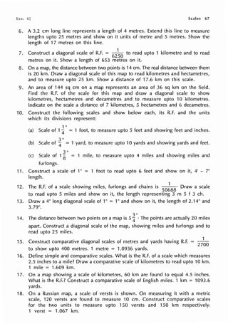 Exe. Scales 67
6. A 3.2 cm long line represents a length of 4 metres. Extend this line to measure
lengths upto 25 metres and show on it units of metre and 5 metres. Show the
length of 17 metres on this line.
7. Construct a diagonal scale of R.F. = 62
~
0
to read upto 1 kilometre and to read
metres on it. Show a length of 653 metres on it.
8. On a map, the distance between two points is 14 cm. The real distance between them
is 20 km. Draw a diagonal scale of this map to read kilometres and hectametres,
and to measure upto 25 km. Show a distance of 17.6 km on this scale.
9. An area of 144 sq cm on a map represents an area of 36 sq km on the field.
Find the R.F. of the scale for this map and draw a diagonal scale to show
kilometres, hectametres and decametres and to measure upto 10 kilometres.
Indicate on the scale a distance of 7 kilometres, 5 hectametres and 6 decametres.
10. Construct the following scales and show below each, its R.F. and the units
which its divisions represent:
1 II
(a) Scale of 1
4 = 1 foot, to measure upto 5 feet and showing feet and inches.
3"
(b) Scale of
4 = 1 yard, to measure upto 10 yards and showing yards and feet.
3"
(c) Scale of 1
8 = 1 mile, to measure upto 4 miles and showing miles and
furlongs.
11. Construct a scale of 1" = 1 foot to read upto 6 feet and show on it, 4' - 7"
length.
12. The R.F. of a scale showing miles, furlongs and chains is
50
~
88
· Draw a scale
to read upto 5 miles and show on it, the length representing 3 m 5 f 3 ch.
13. Draw a 4" long diagonal scale of 1" = 1" and show on it, the length of 2.14" and
3.79".
14. The distance between two points on a map is 5 i11
• The points are actually 20 miles
apart. Construct a diagonal scale of the map, showing miles and furlongs and to
read upto 25 miles.
15. Construct comparative diagonal scales of metres and yards having R.F. = 27
~
0
to show upto 400 metres. 1 metre = 1.0936 yards.
16. Define simple and comparative scales. What is the R.F. of a scale which measures
2.5 inches to a mile? Draw a comparative scale of kilometres to read upto 10 km.
1 mile = 1.609 km.
17. On a map showing a scale of kilometres, 60 km are found to equal 4.5 inches.
What is the R.F.? Construct a comparative scale of English miles. 1 km = 1093.6
yards.
18. On a Russian map, a scale of versts is shown. On measuring it with a metric
scale, 120 versts are found to measure 10 cm. Construct comparative scales
for the two units to measure upto 150 versts and 150 km respectively.
1 verst = 1.067 km.
 