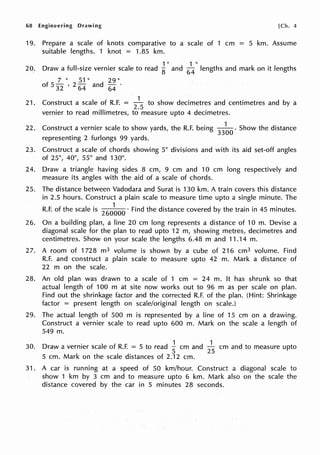 68 Engineering Drawing [Ch. 4
19. Prepare a scale of knots comparative to a scale of 1 cm = 5 km. Assume
suitable lengths. 1 knot = 1.85 km.
1 11
1 II
20. Draw a full-size vernier scale to read
8 and
64
lengths and mark on it lengths
7 II 51 II 29 II
of 5
32
, 2
64
and
64
·
1
21. Construct a scale of R.F. = 2
_
5
to show decimetres and centimetres and by a
vernier to read millimetres, to measure upto 4 decimetres.
22. Construct a vernier scale to show yards, the R.F. being
33
~
0
. Show the distance
representing 2 furlongs 99 yards.
23. Construct a scale of chords showing 5° divisions and with its aid set-off angles
of 25°, 40°, 55° and 130°.
24. Draw a triangle having sides 8 cm, 9 cm and 10 cm long respectively and
measure its angles with the aid of a scale of chords.
25. The distance between Vadodara and Surat is 130 km. A train covers this distance
in 2.5 hours. Construct a plain scale to measure time upto a single minute. The
R.F. of the scale is
260
~
00
· Find the distance covered by the train in 45 minutes.
26. On a building plan, a line 20 cm long represents a distance of 10 m. Devise a
diagonal scale for the plan to read upto 12 m, showing metres, decimetres and
centimetres. Show on your scale the lengths 6.48 m and 11.14 m.
27. A room of 1728 m3 volume is shown by a cube of 216 cm3 volume. Find
R.F. and construct a plain scale to measure upto 42 m. Mark a distance of
22 m on the scale.
28. An old plan was drawn to a scale of 1 cm = 24 m. It has shrunk so that
actual length of 100 m at site now works out to 96 m as per scale on plan.
Find out the shrinkage factor and the corrected R.F. of the plan. (Hint: Shrinkage
factor = present length on scale/original length on scale.)
29. The actual length of 500 m is represented by a line of 15 cm on a drawing.
Construct a vernier scale to read upto 600 m. Mark on the scale a length of
549 m.
30. Draw a vernier scale of R.F. = 5 to read Jcm and
2
1
5
cm and to measure upto
5 cm. Mark on the scale distances of 2.12 cm.
31. A car is running at a speed of 50 km/hour. Construct a diagonal scale to
show 1 km by 3 cm and to measure upto 6 km. Mark also on the scale the
distance covered by the car in 5 minutes 28 seconds.
 