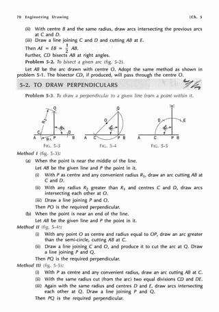 70 Engineering Drawing [Ch. 5
(ii) With centre B and the same radius, draw arcs intersecting the previous arcs
at C and D.
(iii) Draw a line joining C and D and cutting AB at E.
1
Then AE = EB = 2 AB.
Further, CD bisects AB at right angles.
Problem 5-2. To bisect a given arc (fig. 5-2).
Let AB be the arc drawn with centre O. Adopt the same method as shown in
problem 5-1. The bisector CD, if produced, will pass through the centre 0.
YA;"
Problem 5-3. To draw a perpendicular to a given line from a point within it.
E
C D
A B A
FIG. 5-3 FIG. 5-4 FIG. 5-5
Method l (fig. 5-3):
(a) When the point is near the middle of the line.
Let AB be the given line and P the point in it.
(i) With Pas centre and any convenient radius R1, draw an arc cutting AB at
C and D.
(ii) With any radius R2 greater than R1 and centres C and D, draw arcs
intersecting each other at 0.
(iii) Draw a line joining P and 0.
Then PO is the required perpendicular.
(b) When the point is near an end of the line.
Let AB be the given line and P the point in it.
Method ii (fig. 5-4):
(i) With any point O as centre and radius equal to OP, draw an arc greater
than the semi-circle, cutting AB at C.
(ii) Draw a line joining C and 0, and produce it to cut the arc at Q. Draw
a line joining P and Q.
Then PQ is the required perpendicular.
Method Ill (fig. 5-5):
(i) With P as centre and any convenient radius, draw an arc cutting AB at C.
(ii) With the same radius cut (from the arc) two equal divisions CD and DE.
(iii) Again with the same radius and centres D and E, draw arcs intersecting
each other at Q. Draw a line joining P and Q.
Then PQ is the required perpendicular.
 