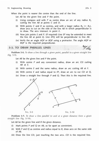 72 Engineering Drawing [Ch. 5
When the point is nearer the centre than the end of the line.
Let AB be the given line and P the point.
(i) Using compass and with P as centre draw an arc of any radius R1
cutting the line AB at points C and 0.
(ii) With points C and O as centres, and with a larger radius R2 (> R1),
draw arcs to cut on the side of the line AB in which perpendicular is
to draw. The arcs intersect in point E.
(iii) Now join points E and P. (If required) Line EP may be extended to meet
the line AB at point Q. Line EPQ will be perpendicular to line AB.
(iv) Verify the an angle AQP or BQP using a protractor. The angle AQP or
BQP is the required perpendicular.
Y£
..~ ~
5-6. To draw a line through a given point, parallel to a given straight line
(fig. 5-9).
Let AB be the given line and P the point.
(i) With centre P and any convenient radius, draw an arc CO cutting
AB at E.
(ii) With centre E and the same radius, draw an arc cutting AB at F.
(iii) With centre E and radius equal to FP, draw an arc to cut CO at Q.
(iv) Draw a straight line through P and Q. Then this is the required line.
C
A
A
FIG. 5-9 FIG. 5-10
5-7. To draw a fine parallel to and at a given distance from a given
straight line (fig. 5-10).
Let AB be the given line and R the given distance.
(i) Mark points P and Q on AB, as far apart as convenient.
(ii) With P and Q as centres and radius equal to R, draw arcs on the same side
of AB.
(iii) Draw the line CO, just touching the two arcs. CD is the required line.
 