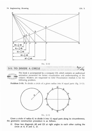 74 Engineering Drawing [Ch. 5
D C
B
AJ=fAB
FIG. 5-12
This book is accompanied by a computer CD, which contains an audiovisual
animation presented for better visualization and understanding of the
subject. Readers are requested to refer Presentation module 6 for the
following problem.
Problem 5-10. To divide a circle of a given radius into N equal parts 5-'13).
C
R
B
D
Fie. 5-13
Given a circle of radius R, to divide it into 12 equal parts along its circumference,
the geometric construction procedure is as follows.
(i) Draw two diagonals AB and CD at right angles to each other cutting the
circle at A, B and C, D.
 