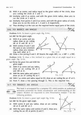 Art. 5-7] Geometrical Construction 75
(ii) With A as centre, and radius equal to the given radius of the circle, draw
arcs cutting the circle at 2 and 7.
(iii) Similarly, with B as centre, and with the given circle radius, draw arcs to
cut the circle at 3 and 6.
(iv) Similarly, from points C and D as centre, and with the given radius of circle,
draw arcs to cut the circle at 1, 4 and 5, 8 respectively.
(v) Thus dividing it at the cuts are the required twelve equal parts of the circle.
Problem 5-11. To bisect a given angle (fig.
Let ABC be the given angle.
(i) With B as centre and any
radius, draw an arc cutting
AB at D and BC at £.
5-14).
A
··'r~
/,~
A
(ii) With centres D and E and
the same or any convenient
radius, draw arcs intersec- B E C B E C
ting each other at F. FIG. 5-14
(iii) Draw a line joining B and F. BF bisects the angle ABC, i.e. L ABF = L FBC.
Problem 5-12. To draw a line inclined to a given line at an angle equal to a
given angle (fig. 5--15).
Let PQ be the given line and AOB the
given angle.
(i) With O as centre and any radius,
draw an arc cutting OA at C
and OB at D.
R
A
L
(ii) With the same radius and centre P,
draw an arc ff cutting PQ at F.
p F Q O D B
FIG. 5--l 5
(iii) With F as centre and radius equal to CD, draw an arc cutting the arc ff at G.
(iv) From P, draw a line passing through G. This is the required line.
This book is accompanied by a computer CD, which contains an audiovisual
animation presented for better visualization and understanding of the
subject. Readers are requested to refer Presentation module 7 for the
following problem. A
Problem 5-13. To trisect a given right angle (fig. 5-16).
Let ABC be the given right angle.
(i) With centre B and any radius, draw an arc cutting
AB at D and BC at £.
(ii) With the same radius and centres D and £, draw arcs
cutting the arc DE at points Q and P.
D
E
FIG. 5-16
C
 