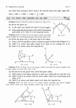 76 Engineering Drawing [Ch. 5
(iii) Draw lines joining B with P and Q. BP and BQ trisect the right angle ABC.
Thus, L. ABP = L. PBQ = L. QBC = -} L. ABC.
Problem 5-14. To find the centre of a given arc (fig. 5-1 7).
Let AB be the given arc.
(i) In AB, draw two chords CD and ff of any lengths.
(ii) Draw perpendicular bisectors of CD and ff intersecting
each other at 0. Then O is the required centre.
A 0
Problem 5-15. To draw an arc of a given radius, touching FIG. 5-17
a given straight line and passing through a given point (fig. 5-18).
Let AB be the given line, P the point and R the radius.
(i) Draw a line CD parallel to and at a distance equal to R from AB (Problem 5-7).
(ii) With P as centre and radius equal to R, draw an arc cutting CD at 0.
(iii) With O as centre, draw the required arc.
C
p
D Q
A B A p B
FIG. 5-18 FIG. 5.·J 9
Problem 5-16. To draw an arc of a given radius touching two given straight lines
at right angles to each other (fig. 5-19).
Let AB and AC be the given lines and R the given radius.
(i) With centre A and radius equal to R, draw arcs cutting AB at P and AC at Q.
(ii) With P and Q as centres and the same radius, draw arcs intersecting each
other at 0.
(iii) With O as centre and radius equal to R, draw the required arc.
Problem 5-17. To draw an arc of a given radius touching two given straight
lines which make any angle between them (fig. 5-20 and fig. 5-21 ).
C
C
F
Q
Q F
a:
A B A B
FIG. 5-20 FIG. 5-21
 