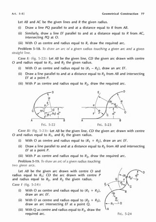 Art. 5-8] Geometrical Construction 77
Let AB and AC be the given lines and R the given radius.
(i) Draw a line PQ parallel to and at a distance equal to R from AB.
(ii) Similarly, draw a line ff parallel to and at a distance equal to R from AC,
intersecting PQ at 0.
(iii) With O as centre and radius equal to R, draw the required arc.
5-18. To draw an arc of a given radius touching a given arc and a given
straight line.
Case !: (fig. 5-22): Let AB be the given line, CD the given arc drawn with centre
0 and radius equal to R1, and R2 the given radius.
(i) With O as centre and radius equal to (R1 - R2), draw an arc ff.
(ii) Draw a line parallel to and at a distance equal to R2 from AB and intersecting
ff at a point P.
(iii) With P as centre and radius equal to R2, draw the required arc.
FIG. 5-22 FIG. 5-23
Case II: (fig. 5-23): Let AB be the given line, CD the given arc drawn with centre
0 and radius equal to R1, and R2 the given radius.
(i) With O as centre and radius equal to (R1 + R2 }, draw an arc ff.
(ii) Draw a line parallel to and at a distance equal to R2 from AB and intersecting
ff at a point P.
(iii) With P as centre and radius equal to R2 , draw the required arc.
Problem 5-19. To dravv an arc of a given radius touching
two given arcs.
Let AB be the given arc drawn with centre O and
radius equal to R1; CD the arc drawn with centre P
and radius equal to R2, and R3 the given radius.
Case I (fig. 5-24): E
(i) With O as centre and radius equal to (R1 + R3),
draw an arc ff.
(ii) With O as centre and radius equal to (R2 + R3),
draw an arc intersecting ff at a point Q.
A
~
B
-'"x
-:5)
<V
R1
____:,, 0
C
(iii) With Q as centre and radius equal to R3, draw the
required arc. FIG. 5-24
D
 