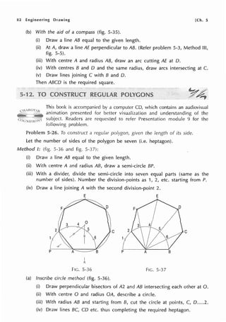 82 Engineering Drawing [Ch. 5
(b) With the aid of a compass (fig. 5-35).
(i) Draw a line AB equal to the given length.
(ii) At A, draw a line AE perpendicular to AB. (Refer problem 5-3, Method Ill,
fig. 5-5).
(iii) With centre A and radius AB, draw an arc cutting AE at D.
(iv) With centres B and D and the same radius, draw arcs intersecting at C.
(v) Draw lines joining C with B and D.
Then ABCD is the required square.
This book is accompanied by a computer CD, which contains an audiovisual
animation presented for better visualization and understanding of the
subject. Readers are requested to refer Presentation module 9 for the
following problem.
5-26. To construct a regular polygon, given the length of its side.
Let the number of sides of the polygon be seven (i.e. heptagon).
Method I: (fig. 5-36 and fig. 5-3 7):
(i) Draw a line AB equal to the given length.
(ii) With centre A and radius AB, draw a semi-circle BP.
(iii) With a divider, divide the semi-circle into seven equal parts (same as the
number of sides). Number the division-points as 1, 2, etc. starting from P.
(iv) Draw a line joining A with the second division-point 2.
E E
2 C
p
FIG. 5-36 FIG. 5-3 7
(a) Inscribe circle method (fig. 5-36).
(i) Draw perpendicular bisectors of A2 and AB intersecting each other at 0.
(ii) With centre O and radius OA, describe a circle.
(iii) With radius AB and starting from B, cut the circle at points, C, D.....2.
(iv) Draw lines BC, CD etc. thus completing the required heptagon.
 