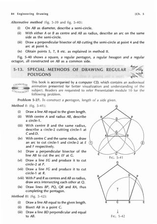 84 Engineering Drawing [Ch. 5
(i) On AB as diameter, describe a semi-circle.
(ii) With either A or B as centre and AB as radius, describe an arc on the same
side as the semi-circle.
(iii) Draw a perpendicular bisector of AB cutting the semi-circle at point 4 and the
arc at point 6.
(iv) Obtain points 5, 7, 8 etc. as explained in method II.
Fig. 5-40 shows a square, a regular pentagon, a regular hexagon and a regular
octagon, all constructed on AB as a common side.
This book is accompanied by a computer CD, which contains an audiovisual
animation presented for better visualization and understanding of the
subject. Readers are requested to refer Presentation module ·10 for the
following problem.
Problem 5-27. To construct a pentagon, length of a side given.
Method I: (fig. 5-41 ): Q
(i) Draw a line AB equal to the given length.
(ii) With centre A and radius AB, describe
a circle-1.
(iii) With centre B and the same radius,
describe a circle-2 cuttting circle-1 at
C and D.
(iv) With centre C and the same radius, draw
an arc to cut circle-1 and circle-2 at f 2
and f respectively.
(v) Draw a perpendicular bisector of the
E F
line AB to cut the arc ff at G.
FIG. 5-41
(vi) Draw a line EC and produce it to cut Q
circle-2 at P.
(vii) Draw a line FG and produce it to cut
circle-1 at R.
(viii) With P and Ras centres and AB as radius,
draw arcs intersecting each other at Q.
(ix) Draw lines BP, PQ, QR and RA, thus
completing the pentagon.
Method II: (fig. 5-42):
(i) Draw a line AB equal to the given length. B E
(ii) Bisect AB in a point C.
(iii) Draw a line BD perpendicular and equal 1
to AB. Fie. 5-42
 