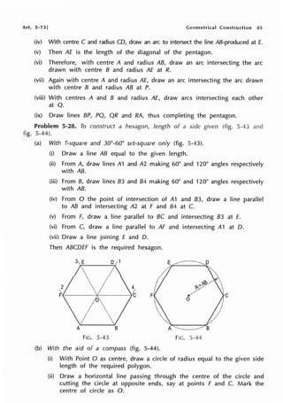 Art. 5-13] Geometrical Construction 85
(iv) With centre C and radius CD, draw an arc to intersect the line AB-produced at E.
(v) Then AE is the length of the diagonal of the pentagon.
(vi) Therefore, with centre A and radius AB, draw an arc intersecting the arc
drawn with centre B and radius AE at R.
(vii) Again with centre A and radius AE, draw an arc intersecting the arc drawn
with centre B and radius AB at P.
(viii) With centres A and B and radius AE, draw arcs intersecting each other
at Q.
(ix) Draw lines BP, PQ, QR and RA, thus completing the pentagon.
Problem 5-28. To construct a hexagon, length of a side given (fig. 5-43 and
fig. 5-44).
(a) With T-square and 30°-60° set-square only (fig. 5-43).
(i) Draw a line AB equal to the given length.
(ii) From A, draw lines A1 and A2 making 60° and 120° angles respectively
with AB.
(iii) From B, draw lines 83 and 84 making 60° and 120° angles respectively
with AB.
(iv) From O the point of intersection of A1 and 83, draw a line parallel
to AB and intersecting A2 at F and 84 at C.
(v) From F, draw a line parallel to BC and intersecting 83 at E.
(vi) From C, draw a line parallel to AF and intersecting A1 at D.
(vii) Draw a line joining E and D.
Then ABCDEF is the required hexagon.
F C
FIG. 5-43 FlG. 5-44
(b) With the aid of a compass (fig. 5-44).
(i) With Point O as centre, draw a circle of radius equal to the given side
length of the required polygon.
(ii) Draw a horizontal line passing through the centre of the circle and
cutting the circle at opposite ends, say at points F and C. Mark the
centre of circle as 0.
 