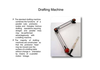 Drafting Machine  ‰   The standard drafting machine combines the functions  of  a parallel  ruler,  protractor, scales, and  triangles. Various drafting  operations requiring straight  and  parallel  lines may  be performed  advantageously  with  a drafting machine.  ‰   The  majority  of  drafting machines are constructed  so that  the  protractor  head  may be moved over the surface of a drafting table without change in  orientation  by  means  of  a parallel- motion  linkage.  