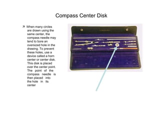 Compass Center Disk  ‰   When many circles  are drawn using the same center, the compass needle may tend to bore an  oversized hole in the drawing. To prevent these holes, use a device called a horn center or center disk. This disk is placed over the center point. The  point  of  the compass  needle  is then placed  into  the hole  in  its  center  