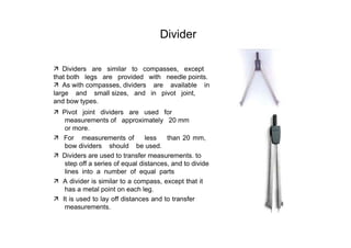 Divider  ‰   Dividers  are  similar  to  compasses,  except that both  legs  are  provided  with  needle points.  ‰   As with compasses, dividers  are  available  in large  and  small sizes,  and  in  pivot  joint,  and bow types.  ‰   Pivot  joint  dividers  are  used  for measurements of  approximately  20 mm or more.  ‰   For  measurements of  less  than 20 mm, bow dividers  should  be used.  ‰   Dividers are used to transfer measurements. to step off a series of equal distances, and to divide lines  into  a  number  of  equal  parts  ‰   A divider is similar to a compass, except that it has a metal point on each leg.  ‰   It is used to lay off distances and to transfer measurements.  