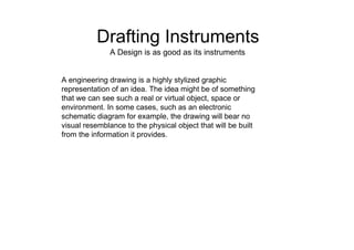 Drafting Instruments  A Design is as good as its instruments  A engineering drawing is a highly stylized graphic representation of an idea. The idea might be of something that we can see such a real or virtual object, space or environment. In some cases, such as an electronic schematic diagram for example, the drawing will bear no visual resemblance to the physical object that will be built from the information it provides.  