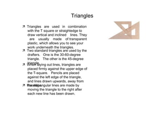 Triangles  ‰   Triangles  are  used  in  combination with the T square or straightedge to draw vertical and inclined  lines. They  are  usually  made  of transparent plastic, which allows you to see your work underneath the triangles.  ‰   Two standard triangles are used by the drafters.  One is the 30-60-degree triangle.  The other is the 45-degree triangle.  ‰   When laying out lines, triangles are placed firmly against the upper edge of the T-square.  Pencils are placed against the left edge of the triangle, and lines drawn upwards, away from the edge.  ‰   Parallel angular lines are made by moving the triangle to the right after each new line has been drawn.  