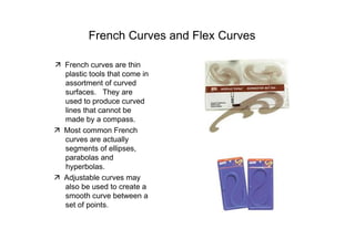 French Curves and Flex Curves  ‰   French curves are thin  plastic tools that come in assortment of curved surfaces.  They are used to produce curved lines that cannot be made by a compass.  ‰   Most common French curves are actually segments of ellipses, parabolas and  hyperbolas.  ‰   Adjustable curves may also be used to create a smooth curve between a set of points.  