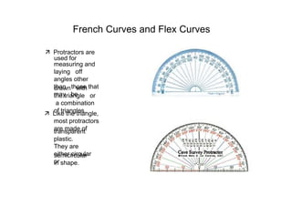 French Curves and Flex Curves  ‰   Protractors are  used for  measuring and laying  off  angles other  than  those that  may  be  drawn  with  the triangle  or  a combination  of triangles.  ‰   Like the triangle, most protractors are made of  transparent plastic.  They are  either circular or  semicircular  in shape.  