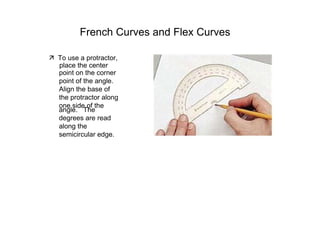 French Curves and Flex Curves  ‰   To use a protractor,  place the center  point on the corner point of the angle. Align the base of the protractor along one side of the  angle.  The degrees are read along the semicircular edge.  