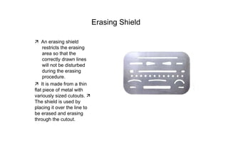 Erasing Shield  ‰   An erasing shield restricts the erasing area so that the correctly drawn lines will not be disturbed during the erasing procedure.  ‰   It is made from a thin flat piece of metal with variously sized cutouts.  ‰   The shield is used by placing it over the line to be erased and erasing through the cutout.  