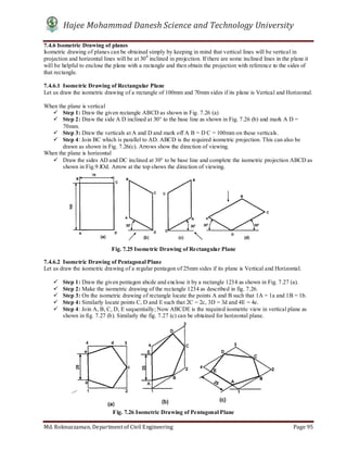 Hajee Mohammad Danesh Science and Technology University
Md. Roknuzzaman, Department of Civil Engineering Page 95
7.4.6 Isometric Drawing of planes
Isometric drawing of planes can be obtained simply by keeping in mind that vertical lines will be vertical in
projection and horizontal lines will be at 300
inclined in projection. If there are some inclined lines in the plane it
will be helpful to enclose the plane with a rectangle and then obtain the projection with reference to the sides of
that rectangle.
7.4.6.1 Isometric Drawing of Rectangular Plane
Let us draw the isometric drawing of a rectangle of 100mm and 70mm sides if its plane is Vertical and Horizontal.
When the plane is vertical
 Step 1: Draw the given rectangle ABCD as shown in Fig. 7.26 (a)
 Step 2: Draw the side A D inclined at 30° to the base line as shown in Fig. 7.26 (b) and mark A D =
70mm.
 Step 3: Draw the verticals at A and D and mark off A B = D C = 100mm on these verticals.
 Step 4: Join BC which is parallel to AD. ABCD is the required isometric projection. This can also be
drawn as shown in Fig. 7.26(c). Arrows show the direction of viewing.
When the plane is horizontal
 Draw the sides AD and DC inclined at 30° to be base line and complete the isometric projection ABCD as
shown in Fig.9.IOd. Arrow at the top shows the direction of viewing.
7.4.6.2 Isometric Drawing of Pentagonal Plane
Let us draw the isometric drawing of a regular pentagon of 25mm sides if its plane is Vertical and Horizontal.
 Step 1: Draw the given pentagon abcde and enclose it by a rectangle 1234 as shown in Fig. 7.27 (a).
 Step 2: Make the isometric drawing of the rectangle 1234 as described in fig. 7.26.
 Step 3: On the isometric drawing of rectangle locate the points A and B such that 1A = 1a and 1B = 1b.
 Step 4: Similarly locate points C, D and E such that 2C = 2c, 3D = 3d and 4E = 4e.
 Step 4: Join A, B, C, D, E sequentially; Now ABCDE is the required isometric view in vertical plane as
shown in fig. 7.27 (b). Similarly the fig. 7.27 (c) can be obtained for horizontal plane.
Fig. 7.25 Isometric Drawing of Rectangular Plane
Fig. 7.26 Isometric Drawing of Pentagonal Plane
 