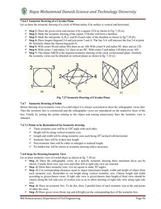 Hajee Mohammad Danesh Science and Technology University
Md. Roknuzzaman, Department of Civil Engineering Page 96
7.4.6.3 Isometric Drawing of a Circular Plane
Let us draw the isometric drawing of a circle of 60mm radius if its surface is vertical and horizontal.
 Step 1: Draw the given circle and enclose it by a square 1234 as shown in Fig. 7.28 (a).
 Step 2: Make the isometric drawing of the square 1234 that will form a rhombus.
 Step 3: Mark the mid-points A, B, C and D of each sides of the rhombus as shown in fig 7.28 (b).
 Step 4: Draw longest diagonal 2-4 and join point 3 and A. The line 3-A will intersect the line 2-4 at point
M. Similarly obtain the intersecting point N.
 Step 5: With center M and radius MA draw an arc AB. With center N and radius NC draw and arc CD.
 Step 6: With center 1 and radius 1-C draw an arc BC. With center 3 and radius 3-D draw an arc AD.
 Step 7: The ellipse ABCD is the required isometric drawing of the circle on horizontal plane. Similarly
the isometric views can be obtained on vertical planes as shown in fig. 7.28 (c)
7.4.7 Isometric Drawing of Solids
Before drawing of an isometric view of a solid object it is always convenient to draw the orthographic views first.
Then the isometric box is constructed and the orthographic views are reproduced on the respective faces of the
box. Finally by joining the points relating to the object and erasing unnecessary lines the isometric view is
obtained.
7.4.7.1 Points to be Remembered for Isometric drawing
 Three isometric axes will be at 1200
angle with each other.
 Height will be along vertical isometric axis.
 Length and width will be along isometric axes each being 300
inclined with horizontal.
 Isometric lines will be in their true length.
 Non-isometric lines will be either in enlarged or reduced length.
 No hidden line will be shown in isometric drawing unless necessary.
7.4.8 Steps for Drawing Isometric View
Let us draw isometric view of a solid object as shown in fig. 7.30 (a)
 Step -1: Draw the orthographic views. In a specific isometric drawing three maximum faces can be
shown. Usually front view, top view and either left or right side view are selected.
 Step -2: Draw three isometric axes. Use set square to make 300
angles.
 Step -3: Cut corresponding distances equal to major (maximum) length, width and height of object from
each isometric axis. Remember to cut height along vertical isometric axis. Choose length and width
according to given/chosen views. If right side view is given/chosen, then length of front view should be
chosen along the left side axis of vertical axis so as to allow drawing of right side view along right side
axis.
 Step -4: Draw an isometric box. To do this, draw 2 parallel lines of each isometric axis at the end points
of other two axes.
 Step -5: Draw given views (front, top and left/right) on the corresponding face of the isometric box.
Fig. 7.27 Isometric Drawing of Circular Plane
 