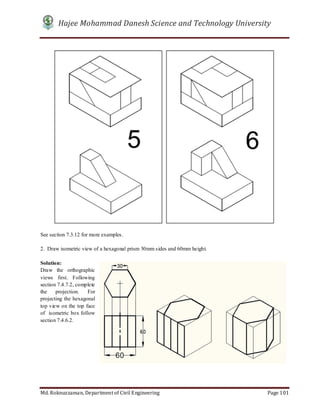 Hajee Mohammad Danesh Science and Technology University
Md. Roknuzzaman, Department of Civil Engineering Page 101
See section 7.3.12 for more examples.
2. Draw isometric view of a hexagonal prism 30mm sides and 60mm height.
Solution:
Draw the orthographic
views first. Following
section 7.4.7.2, complete
the projection. For
projecting the hexagonal
top view on the top face
of isometric box follow
section 7.4.6.2.
 