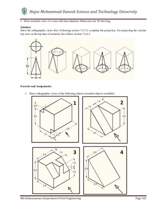 Hajee Mohammad Danesh Science and Technology University
Md. Roknuzzaman, Department of Civil Engineering Page 102
3. Draw isometric view of a cone with base diameter 30mm and axis 50 mm long.
Solution:
Draw the orthographic views first. Following section 7.4.7.2, complete the projection. For projecting the circular
top view on the top face of isometric box follow section 7.4.6.3.
Exercise and Assignments:
1. Draw orthographic views of the following objects (wooden objects available):
1 2
3 4
 
