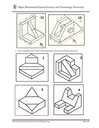 Hajee Mohammad Danesh Science and Technology University
Md. Roknuzzaman, Department of Civil Engineering Page 104
2. Draw orthographic views for the following pictorial views (Assume arbitrary dimension):
11 12
1 2
3 4
 