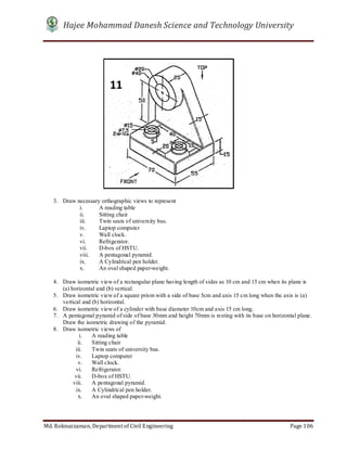Hajee Mohammad Danesh Science and Technology University
Md. Roknuzzaman, Department of Civil Engineering Page 106
3. Draw necessary orthographic views to represent
i. A reading table
ii. Sitting chair
iii. Twin seats of university bus.
iv. Laptop computer
v. Wall clock.
vi. Refrigerator.
vii. D-box of HSTU.
viii. A pentagonal pyramid.
ix. A Cylindrical pen holder.
x. An oval shaped paper-weight.
4. Draw isometric view of a rectangular plane having length of sides as 10 cm and 15 cm when its plane is
(a) horizontal and (b) vertical.
5. Draw isometric view of a square prism with a side of base 5cm and axis 15 cm long when the axis is (a)
vertical and (b) horizontal.
6. Draw isometric view of a cylinder with base diameter 10cm and axis 15 cm long.
7. A pentagonal pyramid of side of base 30mm and height 70mm is resting with its base on horizontal plane.
Draw the isometric drawing of the pyramid.
8. Draw isometric views of
i. A reading table
ii. Sitting chair
iii. Twin seats of university bus.
iv. Laptop computer
v. Wall clock.
vi. Refrigerator.
vii. D-box of HSTU.
viii. A pentagonal pyramid.
ix. A Cylindrical pen holder.
x. An oval shaped paper-weight.
11
 