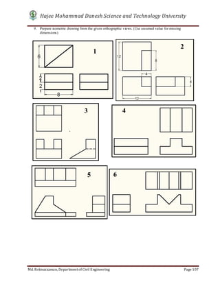 Hajee Mohammad Danesh Science and Technology University
Md. Roknuzzaman, Department of Civil Engineering Page 107
9. Prepare isometric drawing from the given orthographic views. (Use assumed value for missing
dimensions)
1
2
3 4
5 6
 
