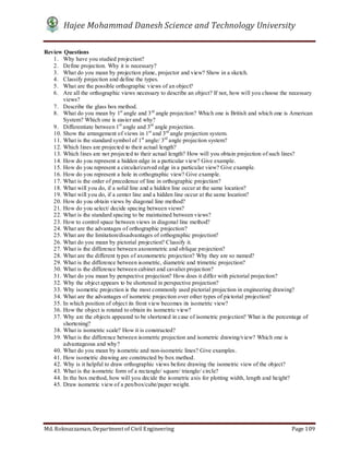 Hajee Mohammad Danesh Science and Technology University
Md. Roknuzzaman, Department of Civil Engineering Page 109
Review Questions
1. Why have you studied projection?
2. Define projection. Why it is necessary?
3. What do you mean by projection plane, projector and view? Show in a sketch.
4. Classify projection and define the types.
5. What are the possible orthographic views of an object?
6. Are all the orthographic views necessary to describe an object? If not, how will you choose the necessary
views?
7. Describe the glass box method.
8. What do you mean by 1st
angle and 3rd
angle projection? Which one is British and which one is American
System? Which one is easier and why?
9. Differentiate between 1st
angle and 3rd
angle projection.
10. Show the arrangement of views in 1st
and 3rd
angle projection system.
11. What is the standard symbol of 1st
angle/ 3rd
angle projection system?
12. Which lines are projected to their actual length?
13. Which lines are not projected to their actual length? How will you obtain projection of such lines?
14. How do you represent a hidden edge in a particular view? Give example.
15. How do you represent a circular/curved edge in a particular view? Give example.
16. How do you represent a hole in orthographic view? Give example.
17. What is the order of precedence of line in orthographic projection?
18. What will you do, if a solid line and a hidden line occur at the same location?
19. What will you do, if a center line and a hidden line occur at the same location?
20. How do you obtain views by diagonal line method?
21. How do you select/ decide spacing between views?
22. What is the standard spacing to be maintained between views?
23. How to control space between views in diagonal line method?
24. What are the advantages of orthographic projection?
25. What are the limitation/disadvantages of orthographic projection?
26. What do you mean by pictorial projection? Classify it.
27. What is the difference between axonometric and oblique projection?
28. What are the different types of axonometric projection? Why they are so named?
29. What is the difference between isometric, diametric and trimetric projection?
30. What is the difference between cabinet and cavalier projection?
31. What do you mean by perspective projection? How does it differ with pictorial projection?
32. Why the object appears to be shortened in perspective projection?
33. Why isometric projection is the most commonly used pictorial projection in engineering drawing?
34. What are the advantages of isometric projection over other types of pictorial projection?
35. In which position of object its front view becomes its isometric view?
36. How the object is rotated to obtain its isometric view?
37. Why are the objects appeared to be shortened in case of isometric projection? What is the percentage of
shortening?
38. What is isometric scale? How it is constructed?
39. What is the difference between isometric projection and isometric drawing/view? Which one is
advantageous and why?
40. What do you mean by isometric and non-isometric lines? Give examples.
41. How isometric drawing are constructed by box method.
42. Why is it helpful to draw orthographic views before drawing the isometric view of the object?
43. What is the isometric form of a rectangle/ square/ triangle/ circle?
44. In the box method, how will you decide the isometric axis for plotting width, length and height?
45. Draw isometric view of a pen/box/cube/paper weight.
 