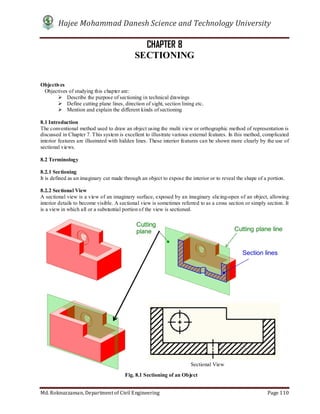 Hajee Mohammad Danesh Science and Technology University
Md. Roknuzzaman, Department of Civil Engineering Page 110
CHAPTER 8
SECTIONING
Objectives
Objectives of studying this chapter are:
 Describe the purpose of sectioning in technical drawings
 Define cutting plane lines, direction of sight, section lining etc.
 Mention and explain the different kinds of sectioning
8.1 Introduction
The conventional method used to draw an object using the multi view or orthographic method of representation is
discussed in Chapter 7. This system is excellent to illustrate various external features. In this method, complicated
interior features are illustrated with hidden lines. These interior features can be shown more clearly by the use of
sectional views.
8.2 Terminology
8.2.1 Sectioning
It is defined as an imaginary cut made through an object to expose the interior or to reveal the shape of a portion.
8.2.2 Sectional View
A sectional view is a view of an imaginary surface, exposed by an imaginary slicing-open of an object, allowing
interior details to become visible. A sectional view is sometimes referred to as a cross section or simply section. It
is a view in which all or a substantial portion of the view is sectioned.
Sectional View
Fig. 8.1 Sectioning of an Object
 