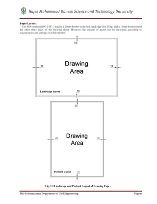 Hajee Mohammad Danesh Science and Technology University
Md. Roknuzzaman, Department of Civil Engineering Page 6
Paper Layout:
The ISO standard (ISO 5457) require a 20mm border to the left hand edge (for filing) and a 10mm border round
the other three sides of the drawing sheet. However, the margin of paper can be increased according to
requirements and settings of printer/plotter.
Fig. 1.3 Landscape and Portrait Layout of Drawing Paper
Portrait layout
Landscape layout
 