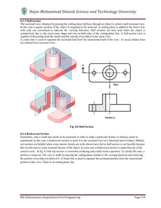 Hajee Mohammad Danesh Science and Technology University
Md. Roknuzzaman, Department of Civil Engineering Page 114
8.3.3 Half Section
The sectional view obtained by passing the cutting plane halfway through an object is called a half sectional view.
In this case a quarter portion of the object is imagined to be removed. A cutting plane is added to the front view,
with only one arrowhead to indicate the viewing direction. Half sections are best used when the object is
symmetrical, that is, the exact same shape and size on both sides of the cutting-plane line. A half-section view is
capable of illustrating both the inside and the outside of an object in the same view.
A center line is used to separate the sectioned half from the unsectioned half of the view. As usual, hidden lines
are omitted from sectional view.
8.3.4 Broken-out Section
Sometimes, only a small area needs to be sectioned in order to make a particular feature or features easier to
understand. In this case, a broken-out section is used. It is the sectional view of a fractional part of object. Broken-
out sections are helpful when some interior details are to be shown but a full or half section is not feasible because
that would remove some essential feature of the object. In such case a broken-out section is made directly of the
exterior view. In fig. 8.9 the top section is somewhat confusing and could create a question. To clarify this area, a
portion is removed. The view is made by passing the cutting plane normal to the viewing direction and removing
the portion of an object in front of it. A break line is used to separate the sectioned portion from the unsectioned
portion of the view. There is no cutting plane line.
Fig. 8.8 Half Section
 