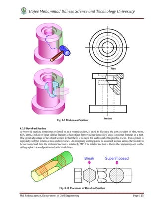 Hajee Mohammad Danesh Science and Technology University
Md. Roknuzzaman, Department of Civil Engineering Page 115
8.3.5 Revolved Section
A revolved section, sometimes referred to as a rotated section, is used to illustrate the cross section of ribs, webs,
bars, arms, spokes or other similar features of an object. Revolved sections show cross-sectional features of a part.
One great advantage of revolved section is that there is no need for additional orthographic views. This section is
especially helpful when a cross-section varies. An imaginary cutting plane is assumed to pass across the feature to
be sectioned and then the obtained section is rotated by 900
. The rotated section is then either superimposed on the
orthographic view of positioned with break lines.
Fig. 8.9 Broken-out Section
Fig. 8.10 Placement of Revolved Section
 