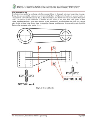 Hajee Mohammad Danesh Science and Technology University
Md. Roknuzzaman, Department of Civil Engineering Page 117
8.3.6 Removed Section
Revolved sections tend to be confusing, and often create problems for the people who must interpret the drawings.
Today, it is recommended to use a removed section instead of a revolved or rotated section. A removed section is
very similar to a rotated section except that, as the name implies, it is drawn removed or away from the regular
views. The removed section is also used to illustrate the cross section of ribs, webs, bars, arms, spokes or other
similar features of an object. Note that a removed section must identify the cutting-plane line from which it was
taken. In the sectional view, do not draw features other than the actual section. the removed section should be
drawn on the same page as the regular views.
Fig. 8.12 Removed Section
 